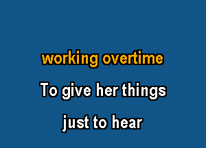 working overtime

To give her things

just to hear