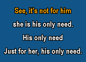 See, it's not for him
she is his only need.

His only need

Just for her, his only need.