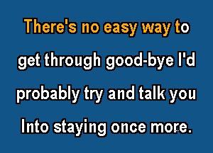 There's no easy way to

get through good-bye I'd

probably try and talk you

Into staying once more.