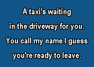A taxi's waiting

in the driveway for you.

You call my name I guess

you're ready to leave.