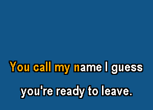 You call my name I guess

you're ready to leave.