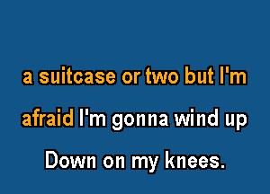 a suitcase or two but I'm

afraid I'm gonna wind up

Down on my knees.