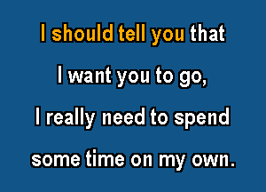 I should tell you that

I want you to go,

I really need to spend

some time on my own.