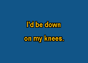 I'd be down

on my knees.