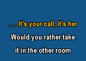 . . . It's your call, it's her

Would you rather take

it in the other room
