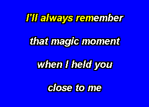 I '1! always remember

that magic moment

when I hefd you

close to me