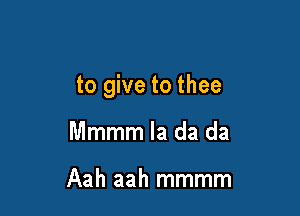 to give to thee

Mmmm la da da

Aah aah mmmm