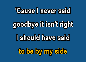 'Cause I never said
goodbye it isn't right

I should have said

to be by my side