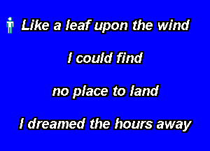 i1 Like a leaf upon the wind

Icould find
no place to land

I dreamed the hours away