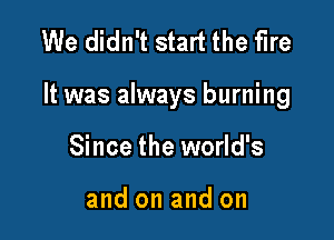 We didn't start the fire

It was always burning

Since the world's

and on and on