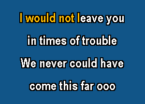 I would not leave you

in times of trouble
We never could have

come this far 000