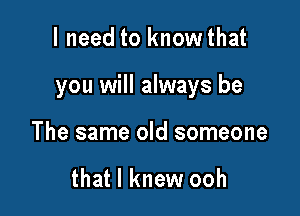 I need to knowthat

you will always be

The same old someone

that I knew ooh