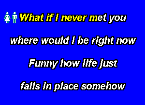 if? What if I never met you

where would I be right now
Funny how life just

falls in place somehow