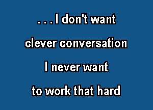 ...ldon't want

clever conversation

I never want

to work that hard