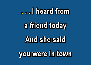 . . .I heard from

a friend today

And she said

you were in town