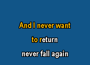 And I never want

to return

never fall again