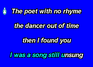 a The poet with no rhyme

the dancer out of time
then I found you

I was a song still unsung