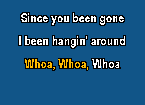 Since you been gone

I been hangin' around

Whoa, Whoa, Whoa