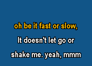 oh be it fast or slow,

It doesn't let go or

shake me. yeah, mmm