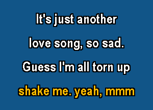 It's just another

love song, so sad.
Guess I'm all torn up

shake me. yeah, mmm