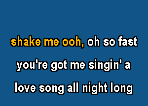 shake me ooh, oh so fast

you're got me singin' a

love song all night long