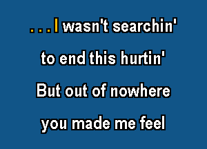 ...lwasn't searchin'
to end this hurtin'

But out of nowhere

you made me feel