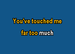 You've touched me

far too much