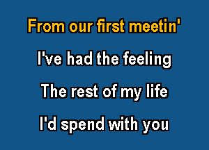 From our first meetin'
I've had the feeling
The rest of my life

I'd spend with you