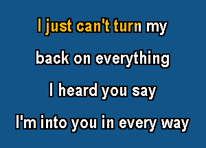 Ijust can't turn my
back on everything

I heard you say

I'm into you in every way