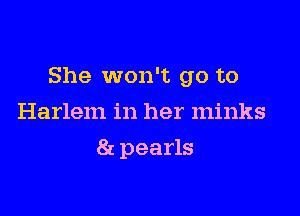 She won't go to

Harlem in her minks
8r. pearls