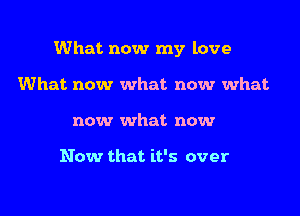 What now my love

What now what now what
now what now

Now that it's over