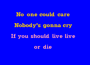 No one could care

Nobody's gonna cry

If you should live live

or die