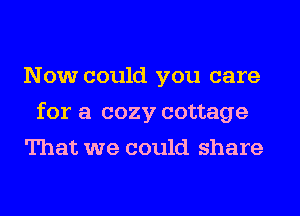 Now could you care
for a cozy cottage
That we could share