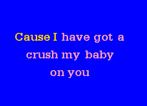 CauseI have got a

crush my baby
on you