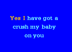Yes I have got a

crush my baby
on you