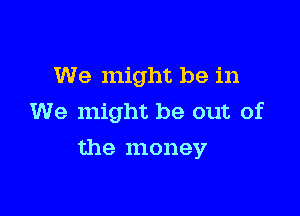 We might be in
We might be out of

the money