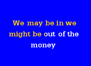 We may be in we

might be out of the
money