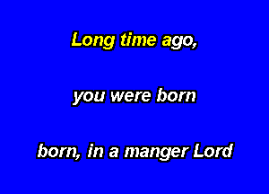 Long time ago,

you were born

born, in a manger Lord