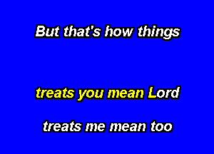 But that's how things

treats you mean Lord

treats me mean too