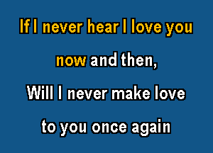 Ifl never hear I love you

now and then,
Will I never make love

to you once again