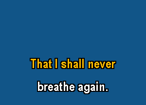 That I shall never

breathe again.