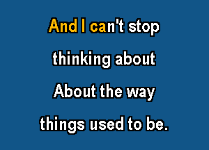 And I can't stop
thinking about

About the way

things used to be.