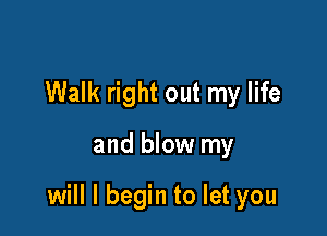 Walk right out my life

and blow my

will I begin to let you