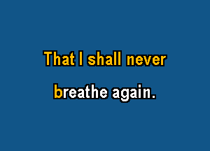 That I shall never

breathe again.