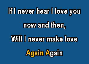 Ifl never hear I love you
now and then,

Will I never make love

Again Again