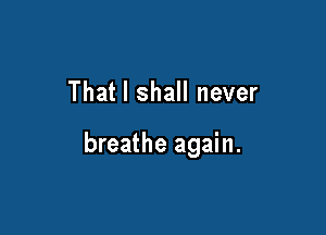 That I shall never

breathe again.