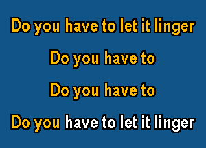 Do you have to let it linger
Do you have to

Do you have to

Do you have to let it linger