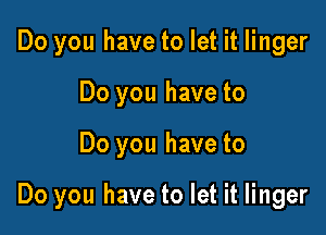 Do you have to let it linger
Do you have to

Do you have to

Do you have to let it linger