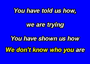 You have told us how,
we are trying

You have shown us how

We don't know who you are