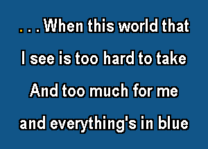 ...When this world that
I see is too hard to take

And too much for me

and everything's in blue